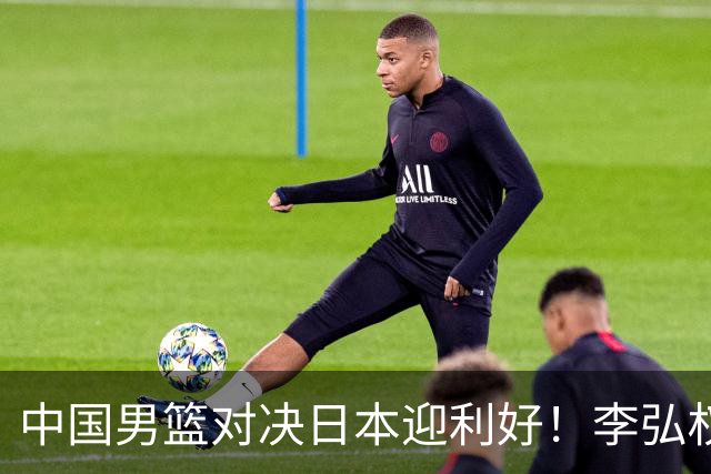 中国男篮对决日本迎利好！李弘权赵嘉义复出，2米23中锋统治内线？