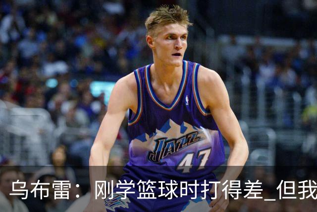 乌布雷：刚学篮球时打得差 但我始终记得李小龙说的“像水一样”