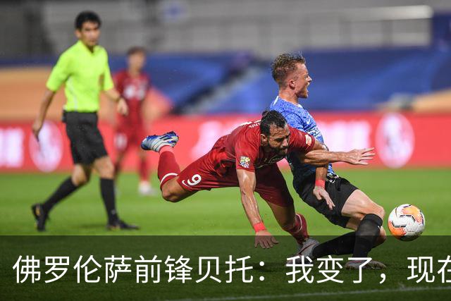 佛罗伦萨前锋贝托：我变了，现在更冷静也更“凶”