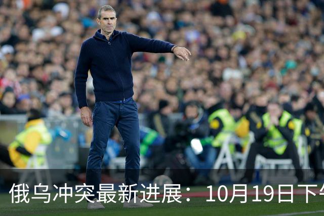 俄乌冲突最新进展：10月19日下午最新消息