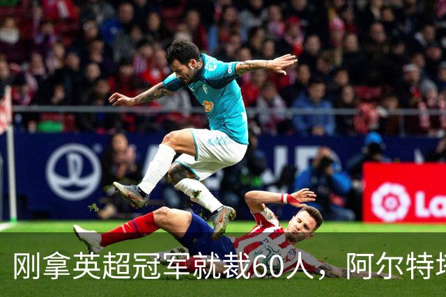 刚拿英超冠军就裁60人，阿尔特塔：这问题不该问我
