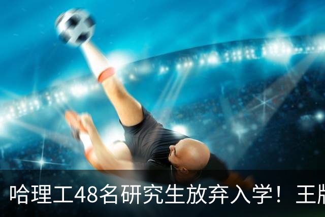 哈理工48名研究生放弃入学！王牌工科名额直接浪费，可惜了