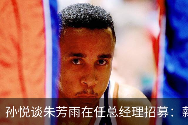 孙悦谈朱芳雨在任总经理招募：薪水太低了 具体数字就不说了
