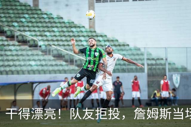 干得漂亮！队友拒投，詹姆斯当场进行教育...