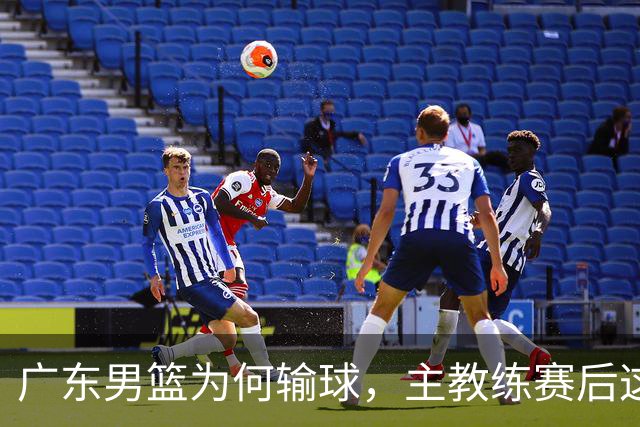 广东男篮为何输球，主教练赛后这样说，他们实力比我们强