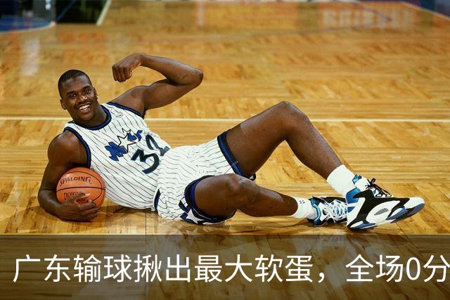 广东输球揪出最大软蛋，全场0分0盖帽，名记怒喷：根本打不了CBA快换掉