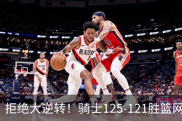 拒绝大逆转！骑士125-121胜篮网！此战看到4个事实：哈登令人担忧