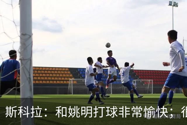 斯科拉：和姚明打球非常愉快；很高兴看到上海男篮不断发展