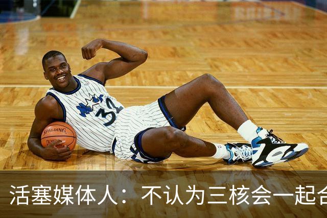活塞媒体人：不认为三核会一起合作9年 有时阵容到了阶段就得改变