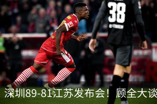 深圳89-81江苏发布会！顾全大谈艰苦强调总结，易立大倒苦水！