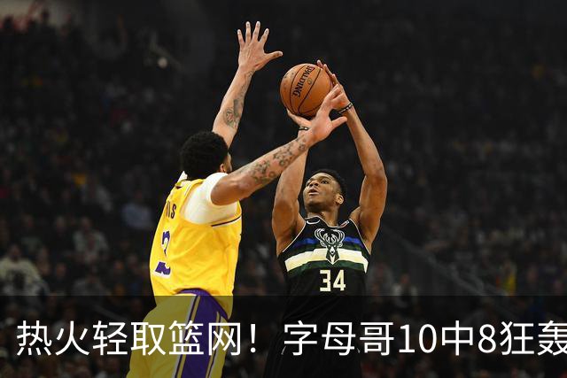 热火轻取篮网！字母哥10中8狂轰20+15+9：多次炸裂暴扣激情庆祝