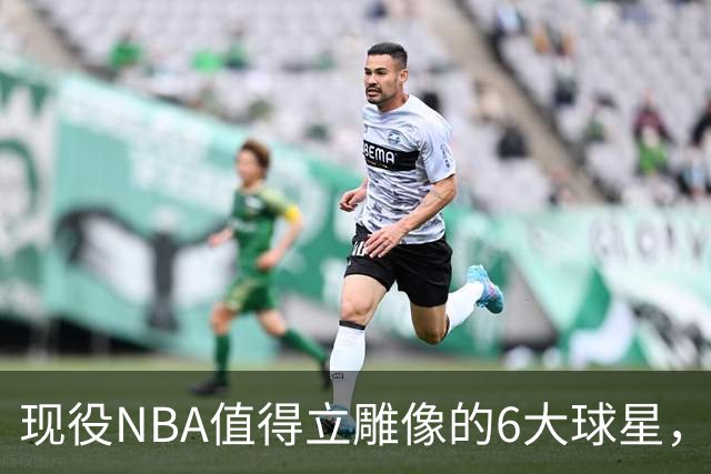 现役NBA值得立雕像的6大球星，詹姆斯上榜，库里无悬念，杜兰特不够格