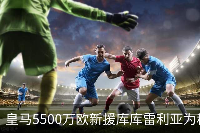 皇马5500万欧新援库库雷利亚为穆帅发声:一切都需要过程！