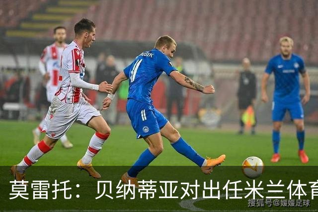 莫雷托：贝纳蒂亚对出任米兰体育总监表达了极大开放态度