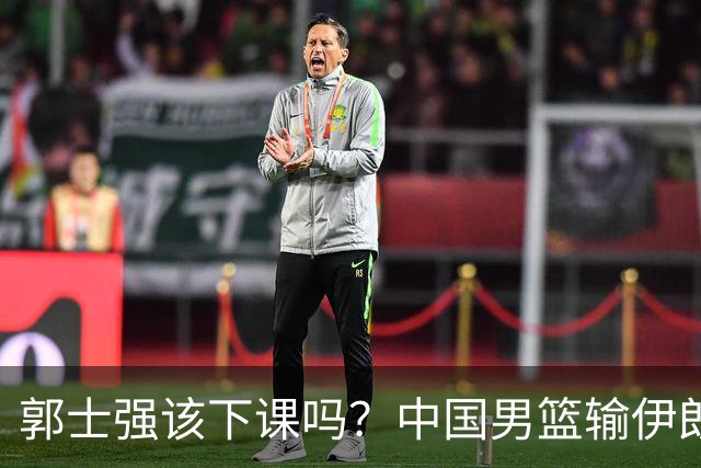 郭士强该下课吗？中国男篮输伊朗 胡明轩2中0+4失误 篮球比足球还差