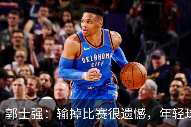 郭士强：输掉比赛很遗憾，年轻球员偏多&发挥不稳定！