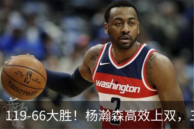 119-66大胜！杨瀚森高效上双，三分百分百，莫兰特赛场表现炸裂
