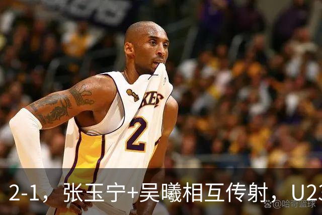 2-1，张玉宁+吴曦相互传射，U23国足开门红，1场典型的安东尼奥式胜利