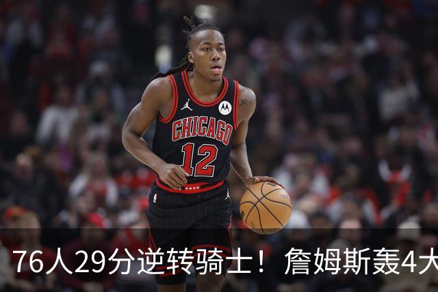 76人29分逆转骑士！詹姆斯轰4大纪录，他拿底薪太让联盟29队眼红