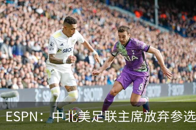 ESPN：中北美足联主席放弃参选，因凡蒂诺连任FIFA主席之路畅通